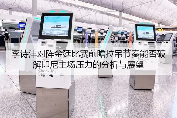 李诗沣对阵金廷比赛前瞻拉吊节奏能否破解印尼主场压力的分析与展望