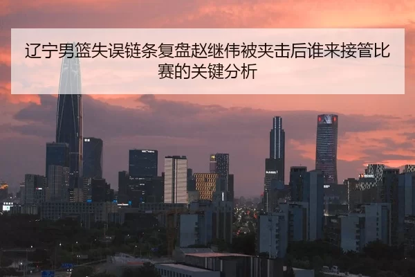 辽宁男篮失误链条复盘赵继伟被夹击后谁来接管比赛的关键分析