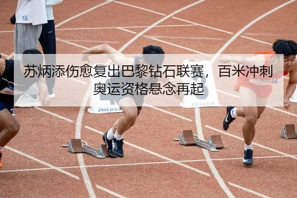 苏炳添伤愈复出巴黎钻石联赛，百米冲刺奥运资格悬念再起