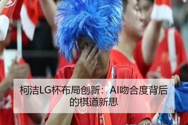 柯洁LG杯布局创新：AI吻合度背后的棋道新思