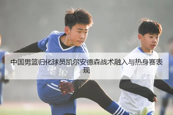 中国男篮归化球员凯尔安德森战术融入与热身赛表现