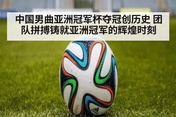 中国男曲亚洲冠军杯夺冠创历史 团队拼搏铸就亚洲冠军的辉煌时刻