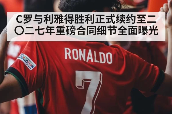 C罗与利雅得胜利正式续约至二〇二七年重磅合同细节全面曝光