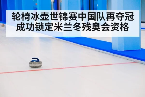 轮椅冰壶世锦赛中国队再夺冠成功锁定米兰冬残奥会资格