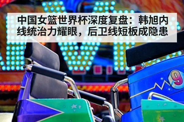 中国女篮世界杯深度复盘：韩旭内线统治力耀眼，后卫线短板成隐患